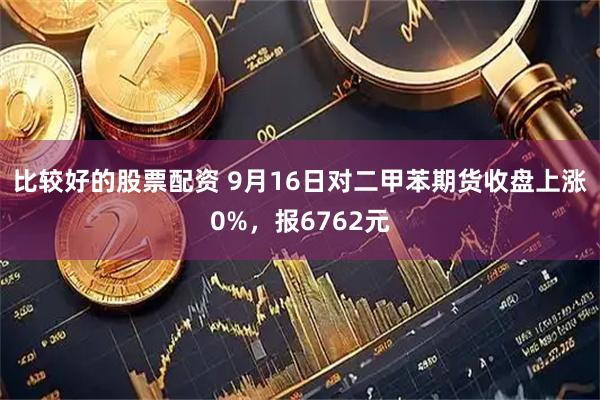 比较好的股票配资 9月16日对二甲苯期货收盘上涨0%，报6762元