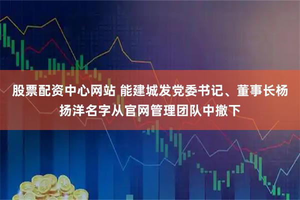股票配资中心网站 能建城发党委书记、董事长杨扬洋名字从官网管理团队中撤下