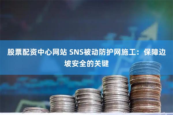 股票配资中心网站 SNS被动防护网施工：保障边坡安全的关键