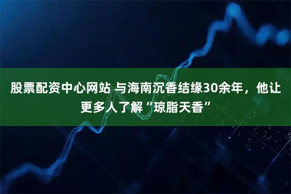 股票配资中心网站 与海南沉香结缘30余年，他让更多人了解“琼脂天香”