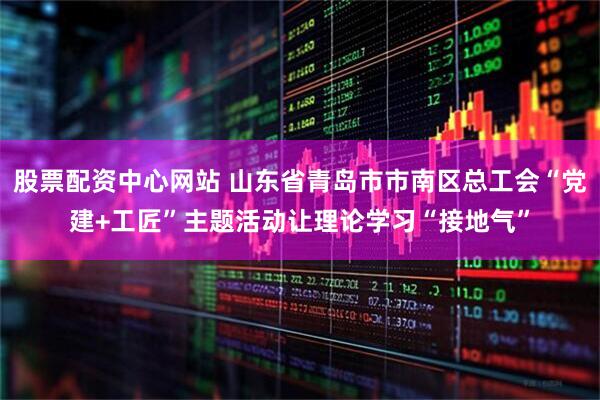 股票配资中心网站 山东省青岛市市南区总工会“党建+工匠”主题活动让理论学习“接地气”