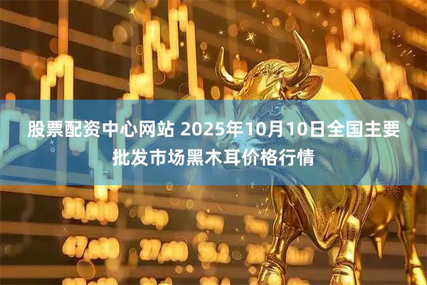 股票配资中心网站 2025年10月10日全国主要批发市场黑木耳价格行情