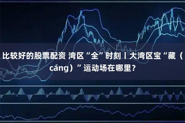 比较好的股票配资 湾区“全”时刻丨大湾区宝“藏（cáng）”运动场在哪里？