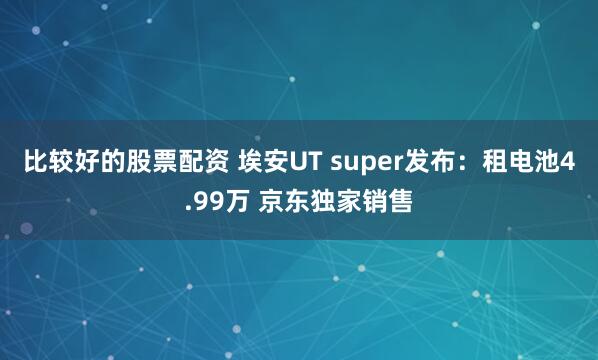 比较好的股票配资 埃安UT super发布：租电池4.99万 京东独家销售