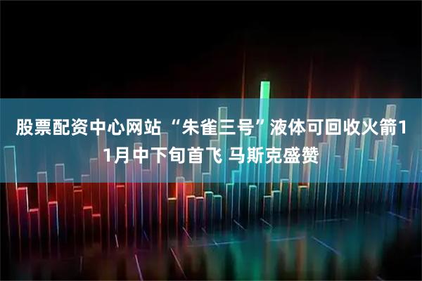 股票配资中心网站 “朱雀三号”液体可回收火箭11月中下旬首飞 马斯克盛赞