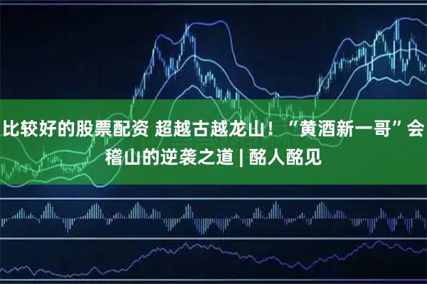比较好的股票配资 超越古越龙山！“黄酒新一哥”会稽山的逆袭之道 | 酩人酩见