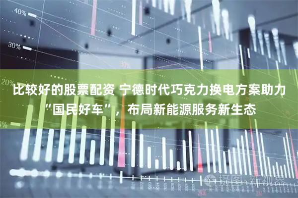 比较好的股票配资 宁德时代巧克力换电方案助力“国民好车”，布局新能源服务新生态
