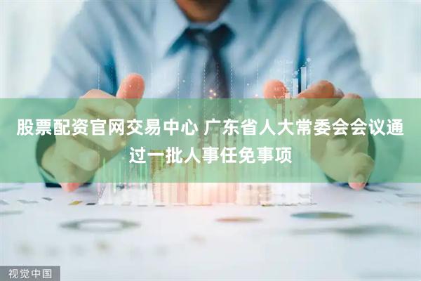 股票配资官网交易中心 广东省人大常委会会议通过一批人事任免事项