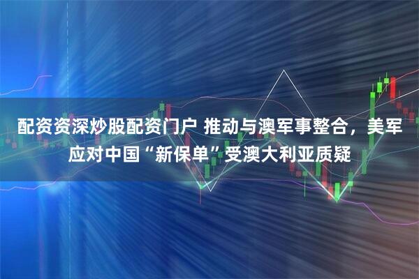 配资资深炒股配资门户 推动与澳军事整合，美军应对中国“新保单”受澳大利亚质疑