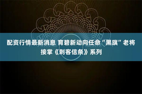 配资行情最新消息 育碧新动向任命“黑旗”老将接掌《刺客信条》系列