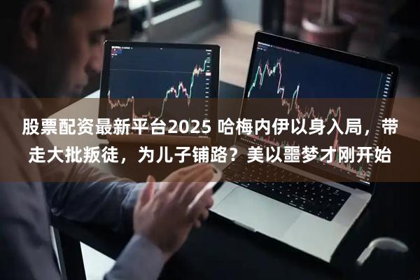 股票配资最新平台2025 哈梅内伊以身入局,带走大批叛徒,为儿子铺路?美以噩梦才刚开始