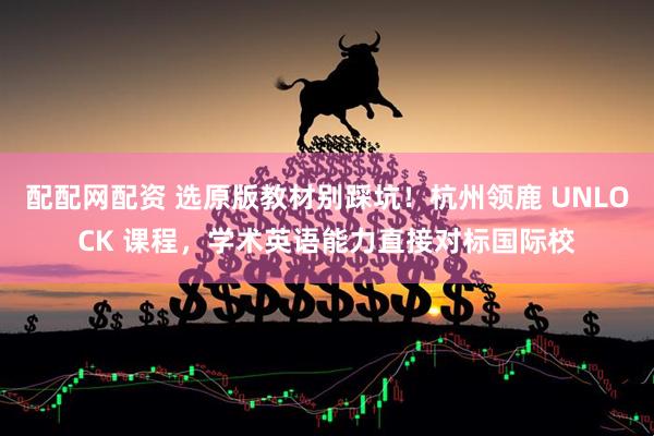 配配网配资 选原版教材别踩坑！杭州领鹿 UNLOCK 课程，学术英语能力直接对标国际校