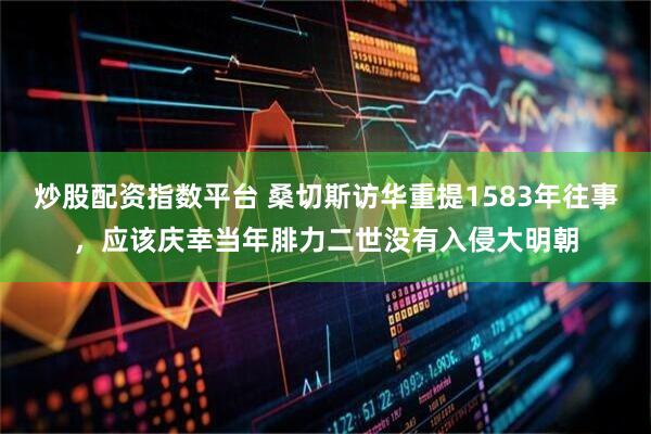 炒股配资指数平台 桑切斯访华重提1583年往事，应该庆幸当年腓力二世没有入侵大明朝
