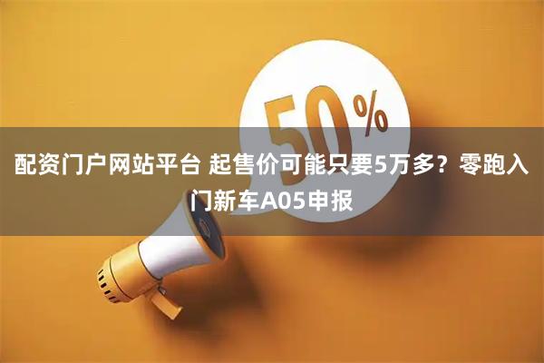 配资门户网站平台 起售价可能只要5万多？零跑入门新车A05申报
