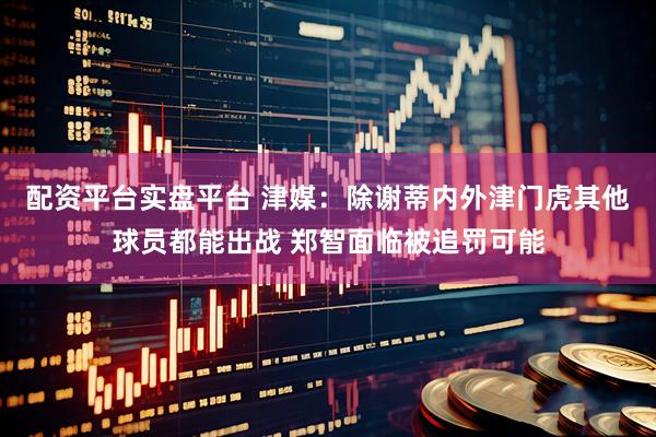 配资平台实盘平台 津媒：除谢蒂内外津门虎其他球员都能出战 郑智面临被追罚可能