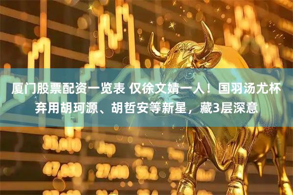 厦门股票配资一览表 仅徐文婧一人！国羽汤尤杯弃用胡珂源、胡哲安等新星，藏3层深意