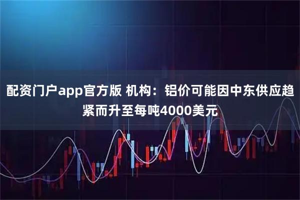 配资门户app官方版 机构：铝价可能因中东供应趋紧而升至每吨4000美元