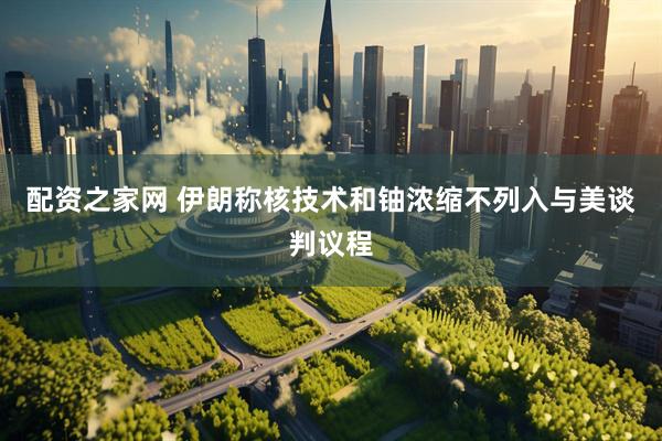 配资之家网 伊朗称核技术和铀浓缩不列入与美谈判议程