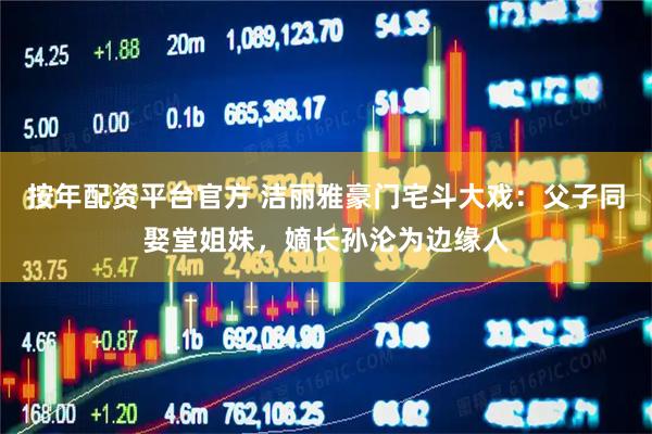 按年配资平台官方 洁丽雅豪门宅斗大戏：父子同娶堂姐妹，嫡长孙沦为边缘人