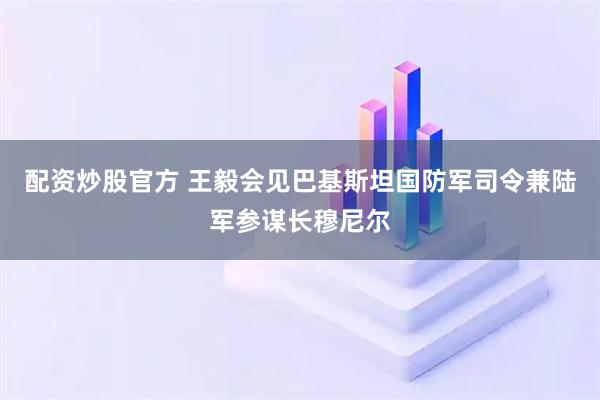 配资炒股官方 王毅会见巴基斯坦国防军司令兼陆军参谋长穆尼尔