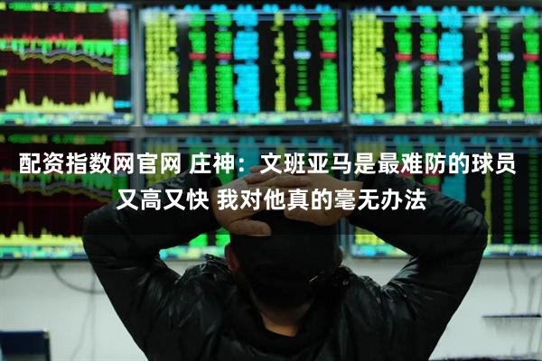 配资指数网官网 庄神：文班亚马是最难防的球员 又高又快 我对他真的毫无办法