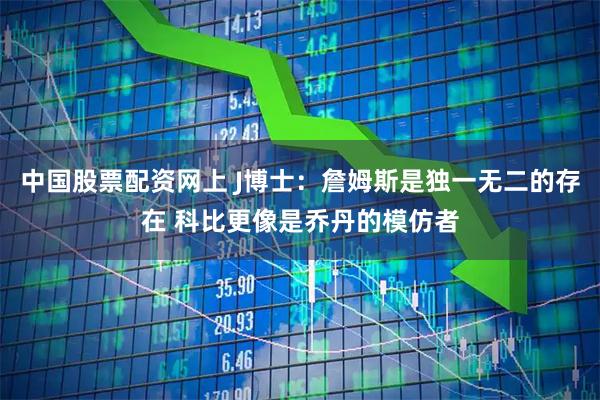 中国股票配资网上 J博士：詹姆斯是独一无二的存在 科比更像是乔丹的模仿者