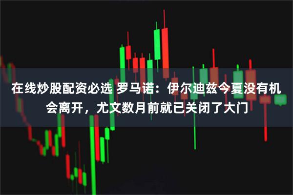 在线炒股配资必选 罗马诺：伊尔迪兹今夏没有机会离开，尤文数月前就已关闭了大门